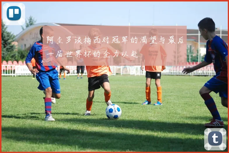 阿圭罗谈梅西对冠军的渴望与最后一届世界杯的全力以赴