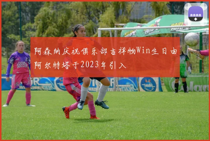 阿森纳庆祝俱乐部吉祥物Win生日由阿尔特塔于2023年引入