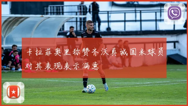 卡拉菲奥里称赞齐沃真诚国米球员对其表现表示满意