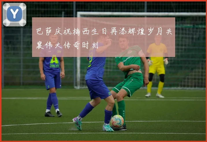 巴萨庆祝梅西生日再添辉煌岁月共襄伟大传奇时刻