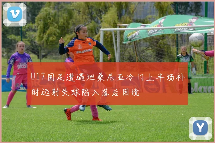 U17国足遭遇坦桑尼亚冷门上半场补时远射失球陷入落后困境