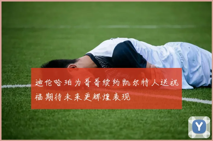 迪伦哈珀为哥哥续约凯尔特人送祝福期待未来更辉煌表现