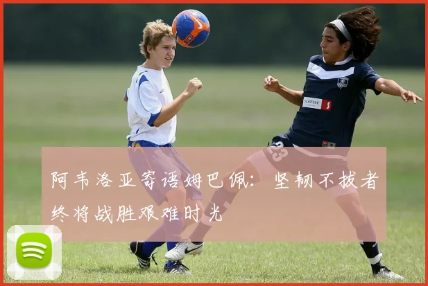 阿韦洛亚寄语姆巴佩：坚韧不拔者终将战胜艰难时光