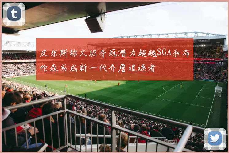 皮尔斯称文班夺冠潜力超越SGA和布伦森或成新一代乔詹追逐者
