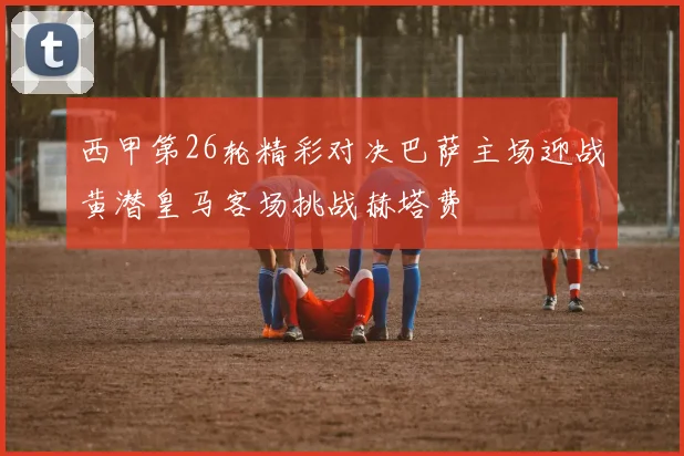 西甲第26轮精彩对决巴萨主场迎战黄潜皇马客场挑战赫塔费