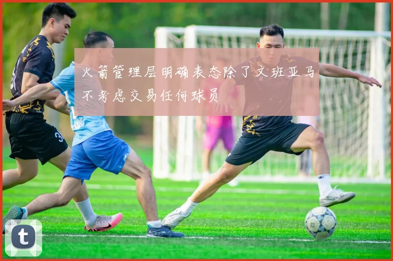 火箭管理层明确表态除了文班亚马不考虑交易任何球员
