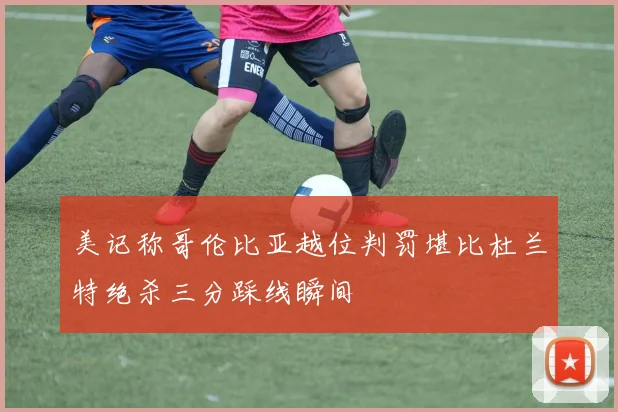 美记称哥伦比亚越位判罚堪比杜兰特绝杀三分踩线瞬间