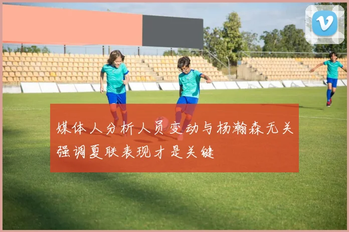媒体人分析人员变动与杨瀚森无关强调夏联表现才是关键