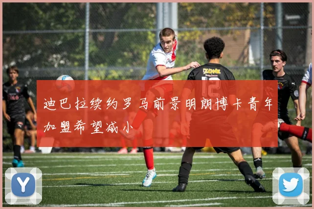 迪巴拉续约罗马前景明朗博卡青年加盟希望减小