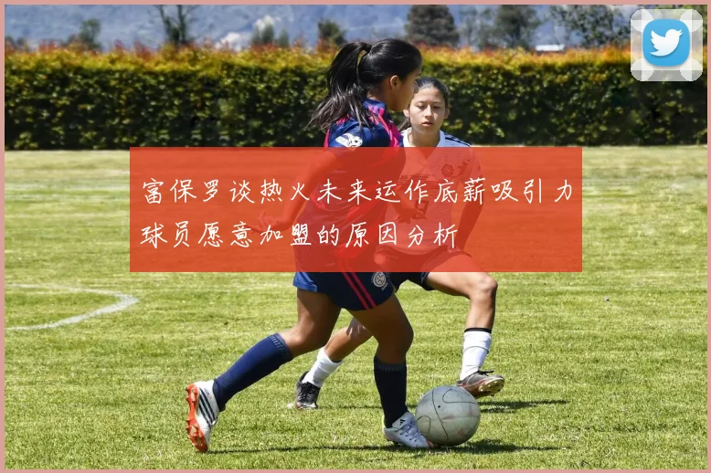 富保罗谈热火未来运作底薪吸引力球员愿意加盟的原因分析