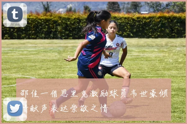 邵佳一借恩里克激励球员韦世豪倾情献声表达崇敬之情